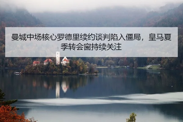 曼城中场核心罗德里续约谈判陷入僵局，皇马夏季转会窗持续关注