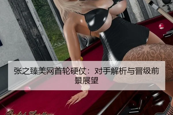 张之臻美网首轮硬仗：对手解析与晋级前景展望